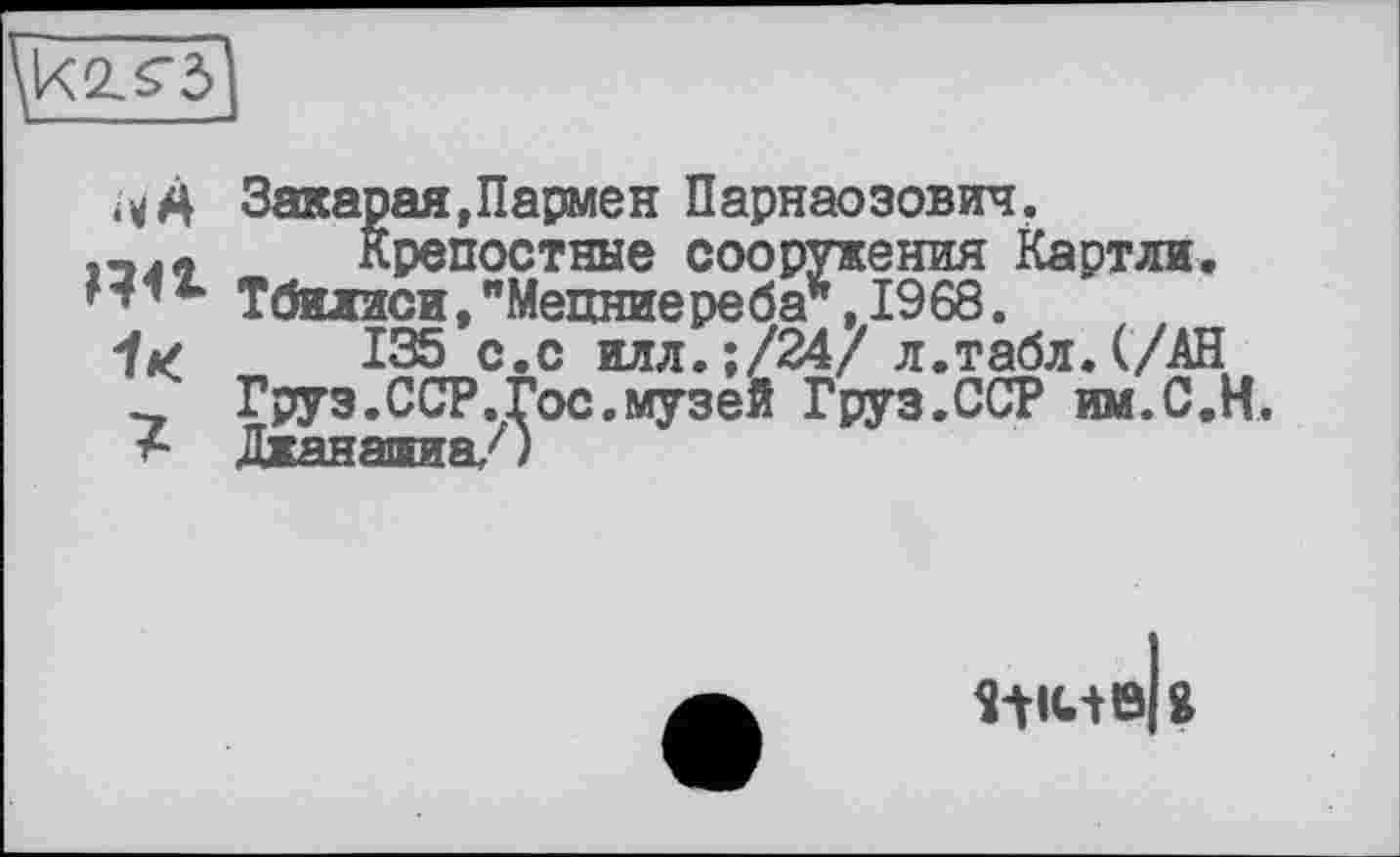 ﻿
Закарая,Пармен Парнаозович.
лл Крепостные сооружения Картли. Тбилиси,"Мепниереба*, 1968.
it/ 135 с.с илл.;/24/ л.табл. (/АН Груз.ССР.Гос.музей Груз.ССР им.С.Н. Дианаяиа,')
